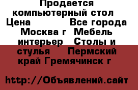 Продается компьютерный стол › Цена ­ 2 000 - Все города, Москва г. Мебель, интерьер » Столы и стулья   . Пермский край,Гремячинск г.